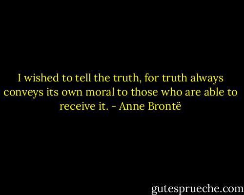 I wished to tell the truth, for truth always conveys its own moral to those who are able to receive it. - Anne Brontë