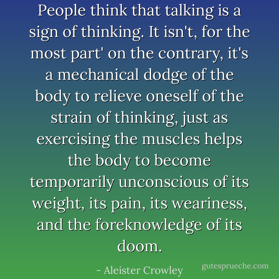 People think that talking is a sign of thinking. It isn't, for the most part' on the contrary, it's a mechanical dodge of the body to relieve oneself of the strain of thinking, just as exercising the muscles helps the body to become temporarily unconscious of its weight, its pain, its weariness, and the foreknowledge of its doom. - Aleister Crowley