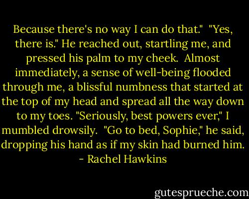 Because there's no way I can do that."<br /><br />"Yes, there is." He reached out, startling me, and pressed his palm to my cheek.<br /><br />Almost immediately, a sense of well-being flooded through me, a blissful numbness that started at the top of my head and spread all the way down to my toes. "Seriously, best powers ever," I mumbled drowsily.<br /><br />"Go to bed, Sophie," he said, dropping his hand as if my skin had burned him. - Rachel Hawkins