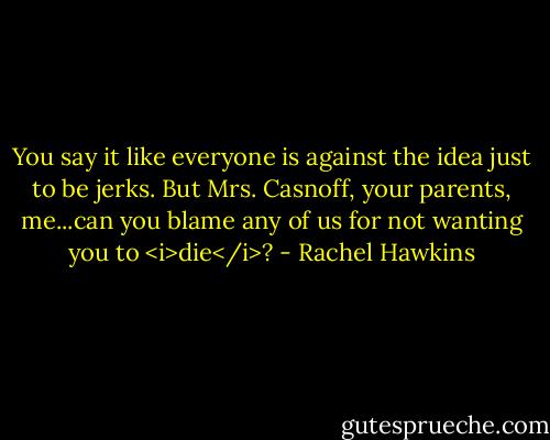 You say it like everyone is against the idea just to be jerks. But Mrs. Casnoff, your parents, me...can you blame any of us for not wanting you to <i>die</i>? - Rachel Hawkins