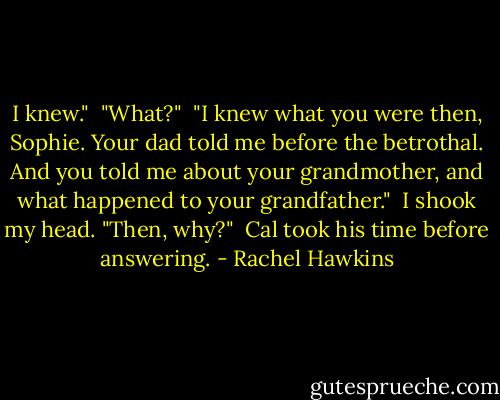 I knew."<br /><br />"What?"<br /><br />"I knew what you were then, Sophie. Your dad told me before the betrothal. And you told me about your grandmother, and what happened to your grandfather."<br /><br />I shook my head. "Then, why?"<br /><br />Cal took his time before answering. - Rachel Hawkins