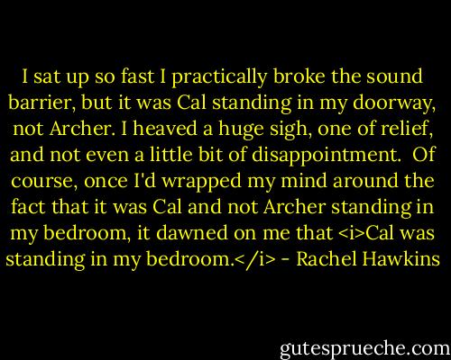 I sat up so fast I practically broke the sound barrier, but it was Cal standing in my doorway, not Archer. I heaved a huge sigh, one of relief, and not even a little bit of disappointment.<br /><br />Of course, once I'd wrapped my mind around the fact that it was Cal and not Archer standing in my bedroom, it dawned on me that <i>Cal was standing in my bedroom.</i> - Rachel Hawkins