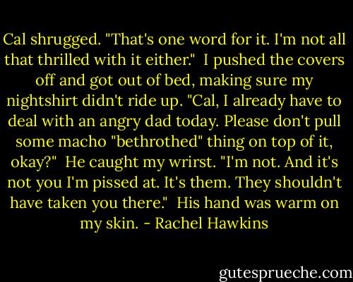 Cal shrugged. "That's one word for it. I'm not all that thrilled with it either."<br /><br />I pushed the covers off and got out of bed, making sure my nightshirt didn't ride up. "Cal, I already have to deal with an angry dad today. Please don't pull some macho "bethrothed" thing on top of it, okay?"<br /><br />He caught my wrirst. "I'm not. And it's not you I'm pissed at. It's them. They shouldn't have taken you there."<br /><br />His hand was warm on my skin. - Rachel Hawkins