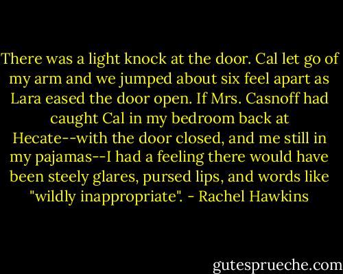 There was a light knock at the door. Cal let go of my arm and we jumped about six feel apart as Lara eased the door open. If Mrs. Casnoff had caught Cal in my bedroom back at Hecate--with the door closed, and me still in my pajamas--I had a feeling there would have been steely glares, pursed lips, and words like "wildly inappropriate". - Rachel Hawkins