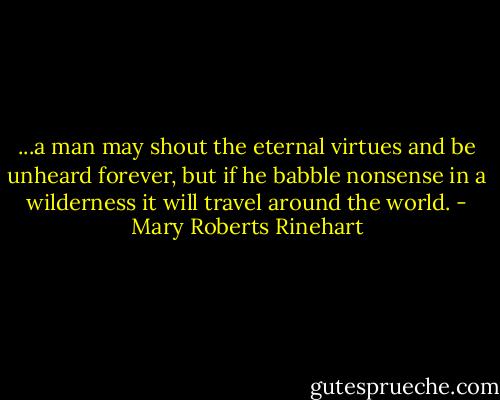 ...a man may shout the eternal virtues and be unheard forever, but if he babble nonsense in a wilderness it will travel around the world. - Mary Roberts Rinehart