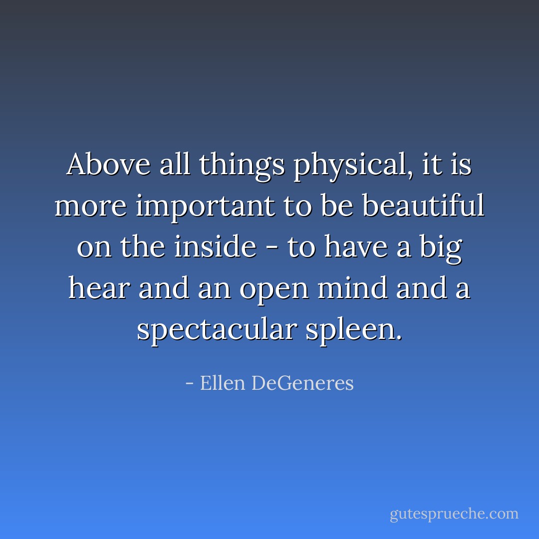 Above all things physical, it is more important to be beautiful on the inside - to have a big hear and an open mind and a spectacular spleen. - Ellen DeGeneres