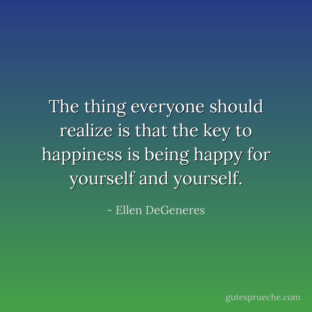 The thing everyone should realize is that the key to happiness is being happy for yourself and yourself. - Ellen DeGeneres