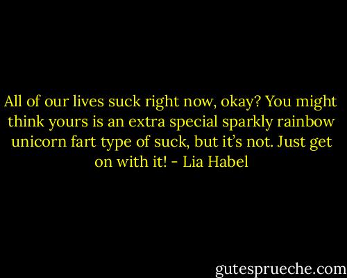 All of our lives suck right now, okay? You might think yours is an extra special sparkly rainbow unicorn fart type of suck, but it’s not. Just get on with it! - Lia Habel