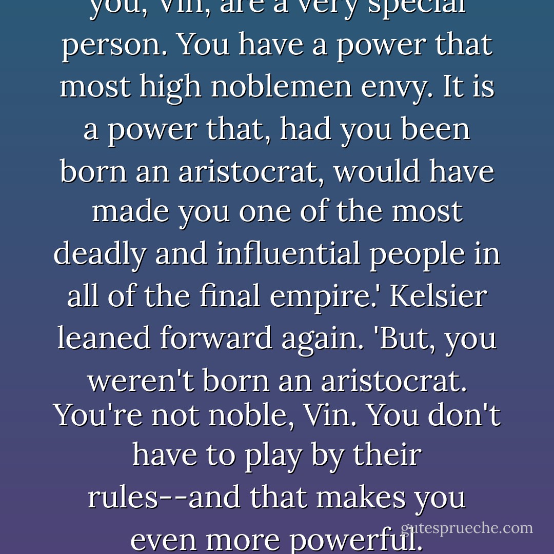 Kelsier smiled. 'It means that you, Vin, are a very special person. You have a power that most high noblemen envy. It is a power that, had you been born an aristocrat, would have made you one of the most deadly and influential people in all of the final empire.'<br />Kelsier leaned forward again. 'But, you weren't born an aristocrat. You're not noble, Vin. You don't have to play by their rules--and that makes you even more powerful. - Brandon Sanderson