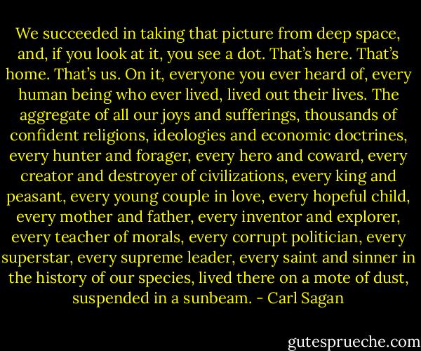 We succeeded in taking that picture from deep space, and, if you look at it, you see a dot. That’s here. That’s home. That’s us. On it, everyone you ever heard of, every human being who ever lived, lived out their lives. The aggregate of all our joys and sufferings, thousands of confident religions, ideologies and economic doctrines, every hunter and forager, every hero and coward, every creator and destroyer of civilizations, every king and peasant, every young couple in love, every hopeful child, every mother and father, every inventor and explorer, every teacher of morals, every corrupt politician, every superstar, every supreme leader, every saint and sinner in the history of our species, lived there on a mote of dust, suspended in a sunbeam. - Carl Sagan