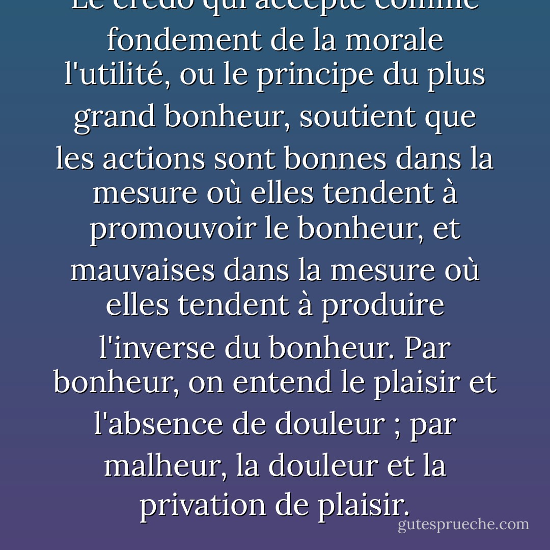 Le credo qui accepte comme fondement de la morale l'utilité, ou le principe du plus grand bonheur, soutient que les actions sont bonnes dans la mesure où elles tendent à promouvoir le bonheur, et mauvaises dans la mesure où elles tendent à produire l'inverse du bonheur. Par bonheur, on entend le plaisir et l'absence de douleur ; par malheur, la douleur et la privation de plaisir. - John Stuart Mill