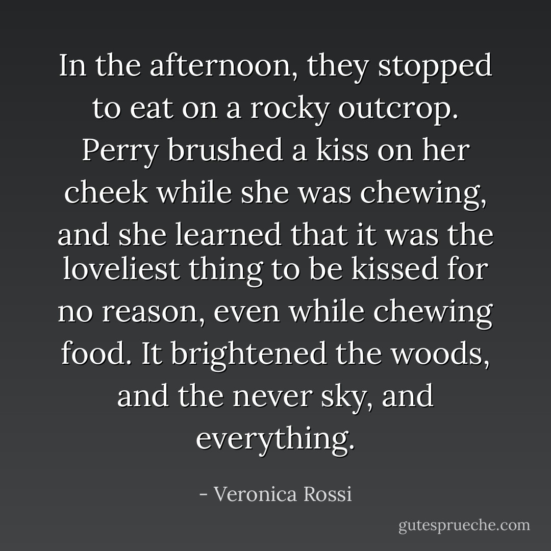 In the afternoon, they stopped to eat on a rocky outcrop. Perry brushed a kiss on her cheek while she was chewing, and she learned that it was the loveliest thing to be kissed for no reason, even while chewing food. It brightened the woods, and the never sky, and everything. - Veronica Rossi