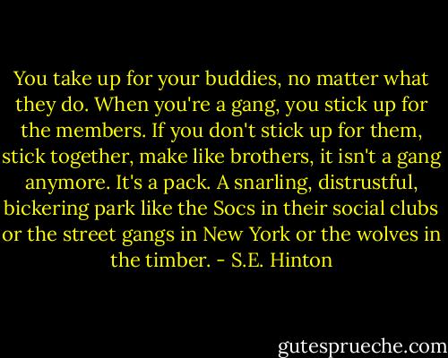 You take up for your buddies, no matter what they do. When you're a gang, you stick up for the members. If you don't stick up for them, stick together, make like brothers, it isn't a gang anymore. It's a pack. A snarling, distrustful, bickering park like the Socs in their social clubs or the street gangs in New York or the wolves in the timber. - S.E. Hinton
