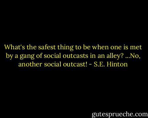 What's the safest thing to be when one is met by a gang of social outcasts in an alley? ...No, another social outcast! - S.E. Hinton