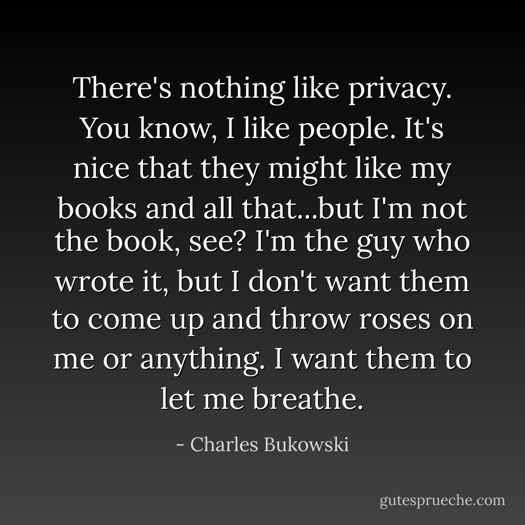 There's nothing like privacy. You know, I like people. It's nice that they might like my books and all that...but I'm not the book, see? I'm the guy who wrote it, but I don't want them to come up and throw roses on me or anything. I want them to let me breathe. - Charles Bukowski