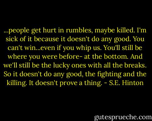 ...people get hurt in rumbles, maybe killed. I'm sick of it because it doesn't do any good. You can't win...even if you whip us. You'll still be where you were before- at the bottom. And we'll still be the lucky ones with all the breaks. So it doesn't do any good, the fighting and the killing. It doesn't prove a thing. - S.E. Hinton