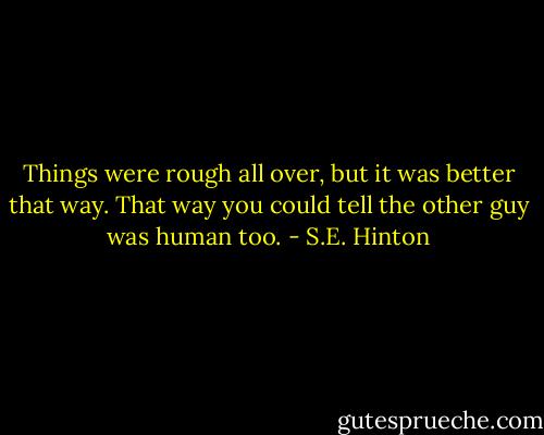 Things were rough all over, but it was better that way. That way you could tell the other guy was human too. - S.E. Hinton