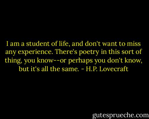 I am a student of life, and don't want to miss any experience. There's poetry in this sort of thing, you know--or perhaps you don't know, but it's all the same. - H.P. Lovecraft
