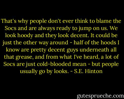 That's why people don't ever think to blame the Socs and are always ready to jump on us. We look hoody and they look decent. It could be just the other way around - half of the hoods I know are pretty decent guys underneath all that grease, and from what I've heard, a lot of Socs are just cold-blooded mean - but people usually go by looks. - S.E. Hinton