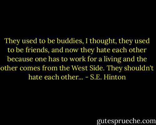 They used to be buddies, I thought, they used to be friends, and now they hate each other because one has to work for a living and the other comes from the West Side. They shouldn't hate each other... - S.E. Hinton