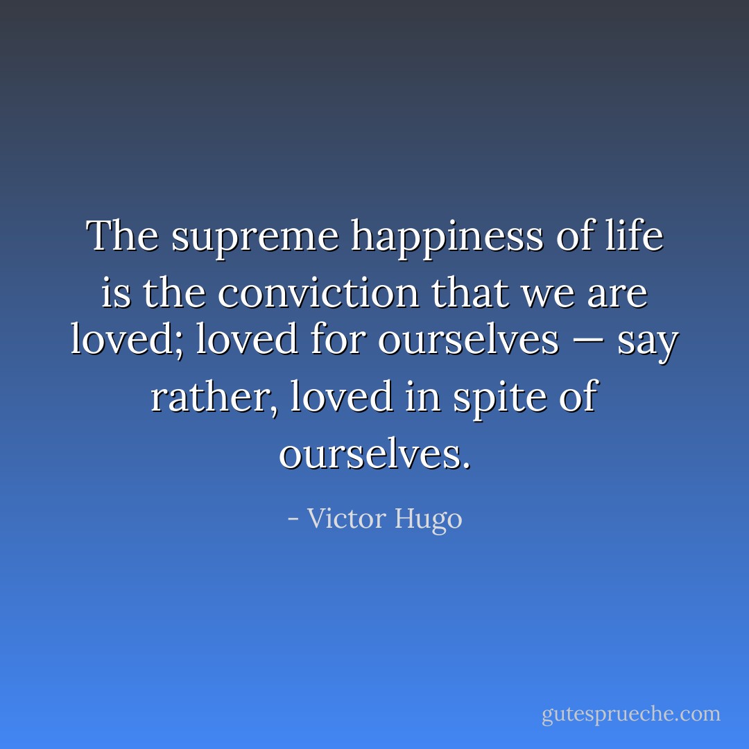 The supreme happiness of life is the conviction that we are loved; loved for ourselves — say rather, loved in spite of ourselves. - Victor Hugo