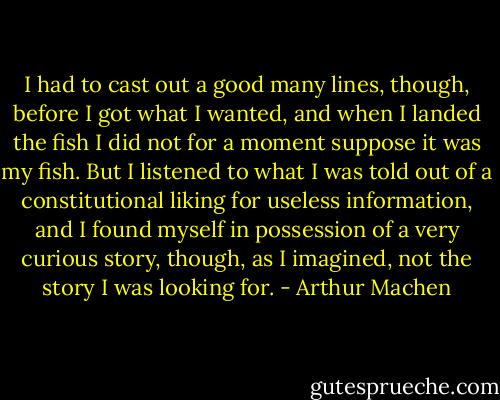 I had to cast out a good many lines, though, before I got what I wanted, and when I landed the fish I did not for a moment suppose it was my fish. But I listened to what I was told out of a constitutional liking for useless information, and I found myself in possession of a very curious story, though, as I imagined, not the story I was looking for. - Arthur Machen