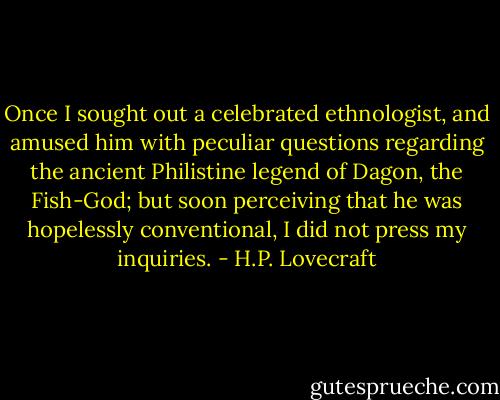 Once I sought out a celebrated ethnologist, and amused him with peculiar questions regarding the ancient Philistine legend of Dagon, the Fish-God; but soon perceiving that he was hopelessly conventional, I did not press my inquiries. - H.P. Lovecraft