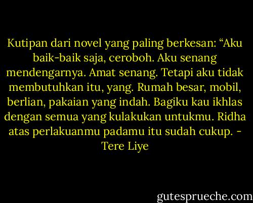 Kutipan dari novel yang paling berkesan: “Aku baik-baik saja, ceroboh. Aku senang mendengarnya. Amat senang. Tetapi aku tidak membutuhkan itu, yang. Rumah besar, mobil, berlian, pakaian yang indah. Bagiku kau ikhlas dengan semua yang kulakukan untukmu. Ridha atas perlakuanmu padamu itu sudah cukup. - Tere Liye