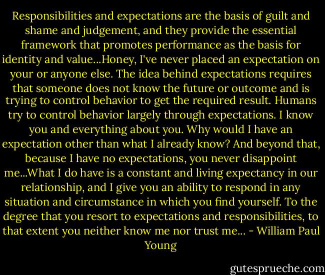Responsibilities and expectations are the basis of guilt and shame and judgement, and they provide the essential framework that promotes performance as the basis for identity and value...Honey, I've never placed an expectation on your or anyone else. The idea behind expectations requires that someone does not know the future or outcome and is trying to control behavior to get the required result. Humans try to control behavior largely through expectations. I know you and everything about you. Why would I have an expectation other than what I already know? And beyond that, because I have no expectations, you never disappoint me...What I do have is a constant and living expectancy in our relationship, and I give you an ability to respond in any situation and circumstance in which you find yourself. To the degree that you resort to expectations and responsibilities, to that extent you neither know me nor trust me... - William Paul Young