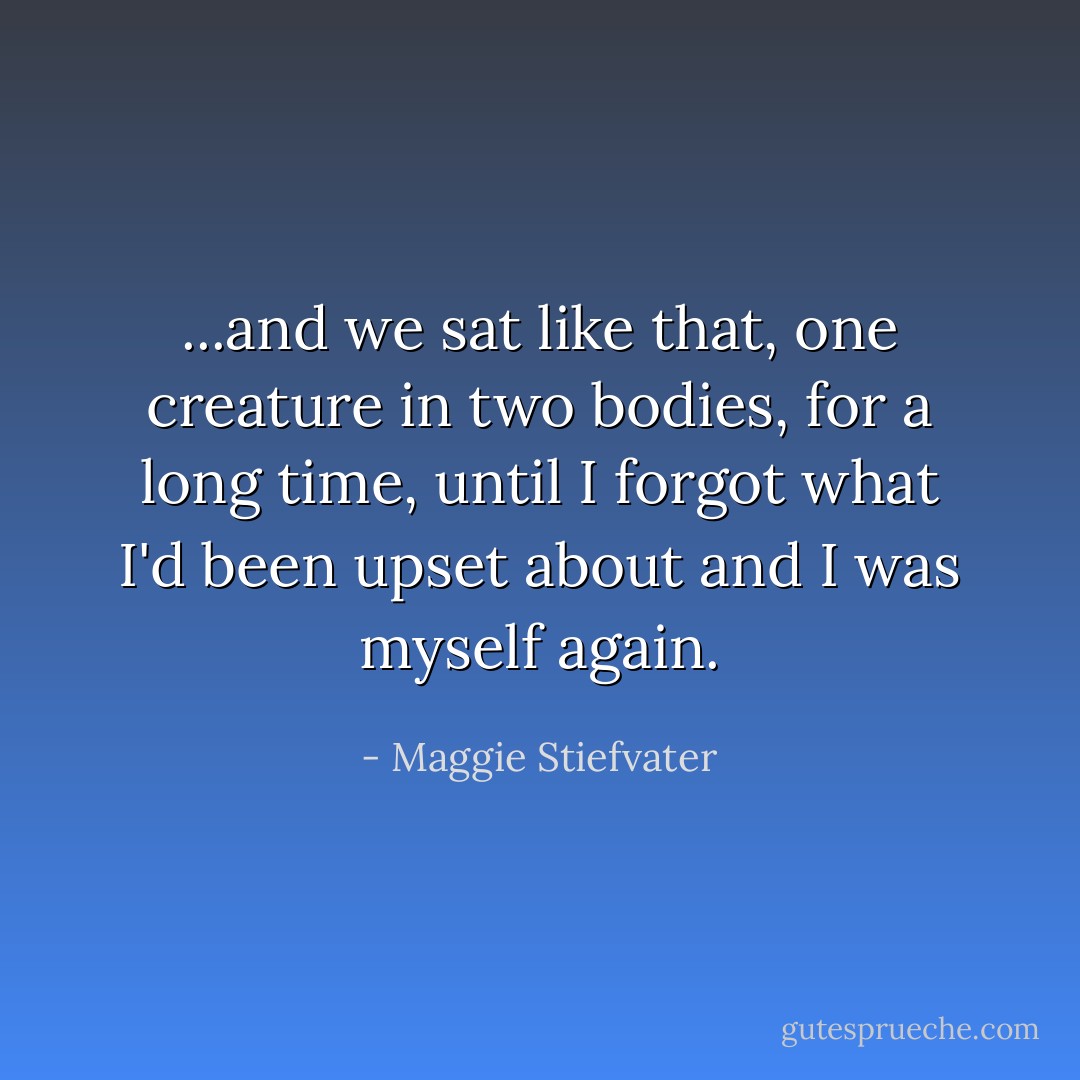 ...and we sat like that, one creature in two bodies, for a long time, until I forgot what I'd been upset about and I was myself again. - Maggie Stiefvater