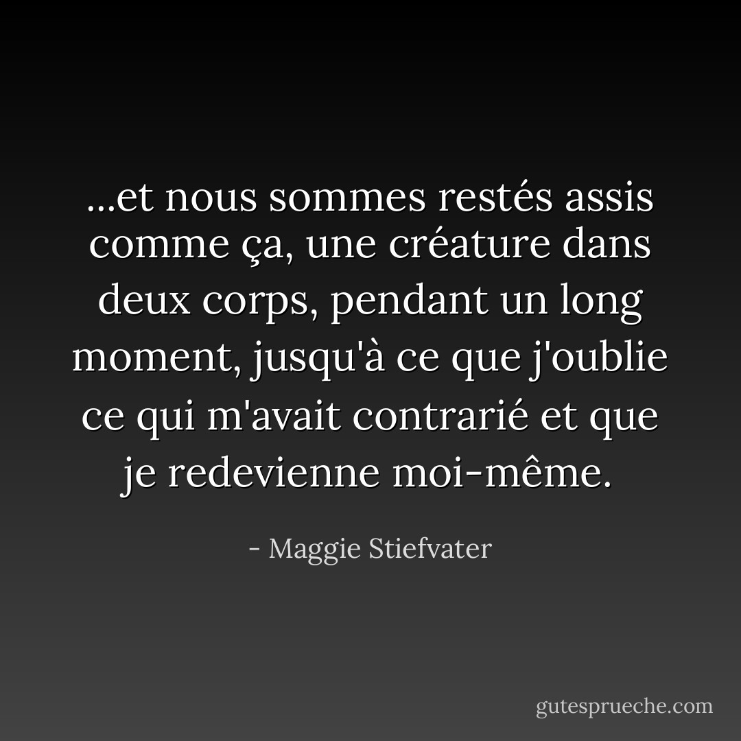 ...et nous sommes restés assis comme ça, une créature dans deux corps, pendant un long moment, jusqu'à ce que j'oublie ce qui m'avait contrarié et que je redevienne moi-même. - Maggie Stiefvater