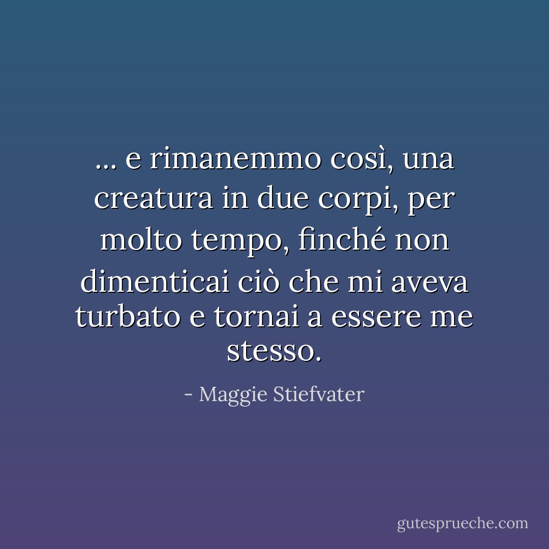 ... e rimanemmo così, una creatura in due corpi, per molto tempo, finché non dimenticai ciò che mi aveva turbato e tornai a essere me stesso. - Maggie Stiefvater