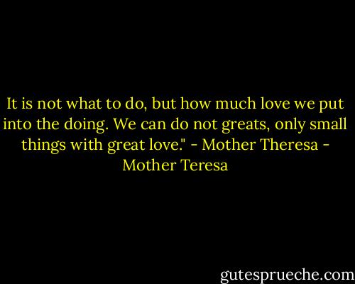 It is not what to do, but how much love we put into the doing. We can do not greats, only small things with great love." - Mother Theresa - Mother Teresa