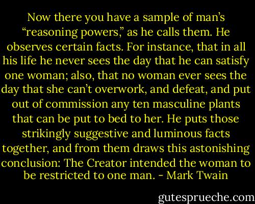 Now there you have a sample of man’s “reasoning powers,” as he calls them. He observes certain facts. For instance, that in all his life he never sees the day that he can satisfy one woman; also, that no woman ever sees the day that she can’t overwork, and defeat, and put out of commission any ten masculine plants that can be put to bed to her. He puts those strikingly suggestive and luminous facts together, and from them draws this astonishing conclusion: The Creator intended the woman to be restricted to one man. - Mark Twain