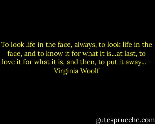To look life in the face, always, to look life in the face, and to know it for what it is...at last, to love it for what it is, and then, to put it away... - Virginia Woolf