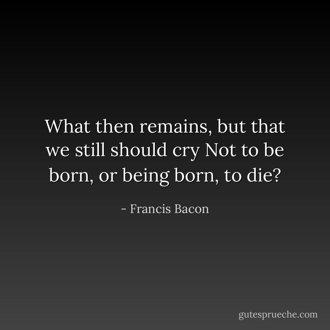 What then remains, but that we still should cry<br />Not to be born, or being born, to die? - Francis Bacon