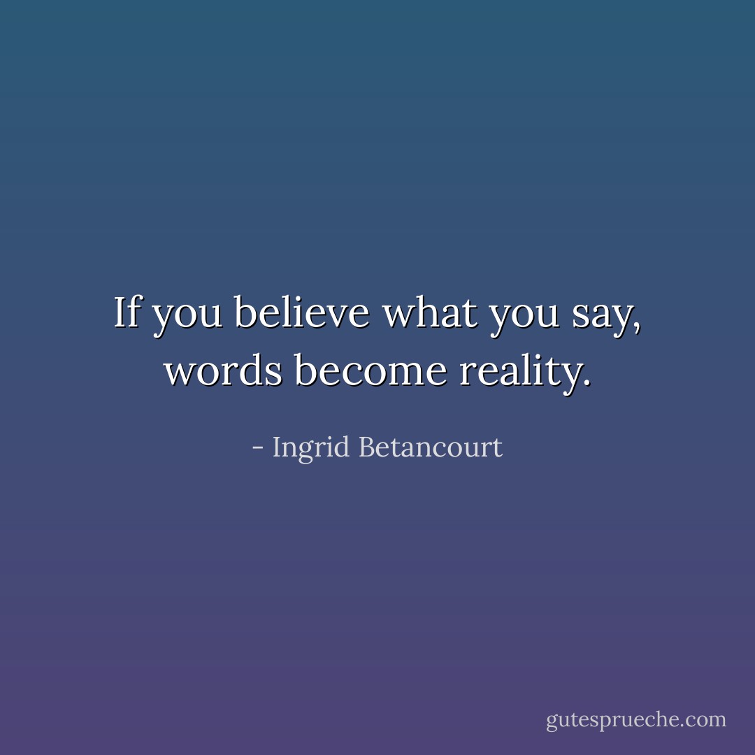 If you believe what you say, words become reality. - Ingrid Betancourt
