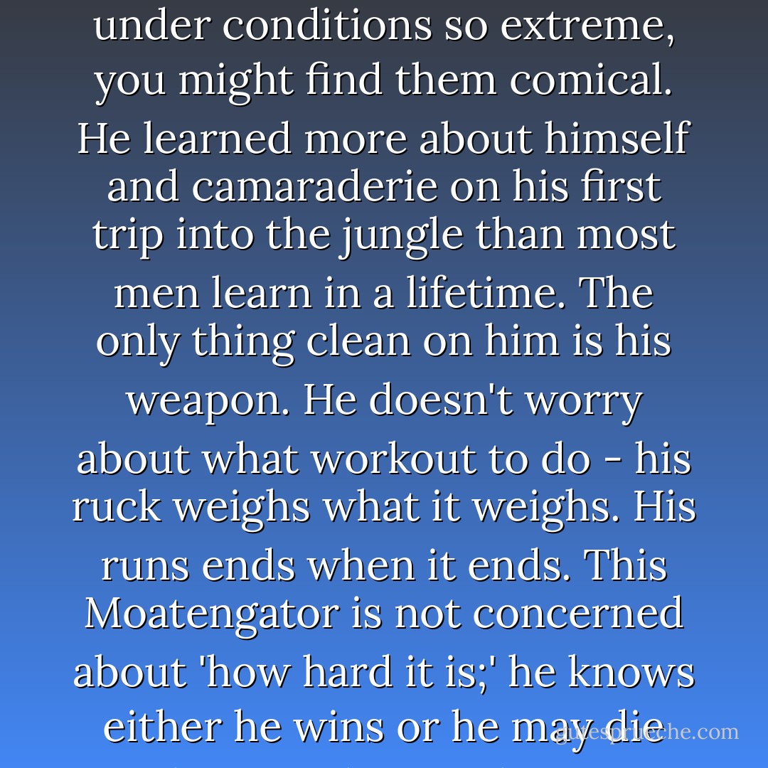 Somewhere, there is a Moatengator trained to kill you. He was trained with minimal food, water or sleep. He was trained day and night to think, to lead, and to survive under conditions so extreme, you might find them comical. He learned more about himself and camaraderie on his first trip into the jungle than most men learn in a lifetime. The only thing clean on him is his weapon. He doesn't worry about what workout to do - his ruck weighs what it weighs. His runs ends when it ends. This Moatengator is not concerned about 'how hard it is;' he knows either he wins or he may die and so may his Brothers. He doesn't go home at 17:00, he is always at home. He knows only the jungle, his rifle and the Moatengator brotherhood. - José N. Harris
