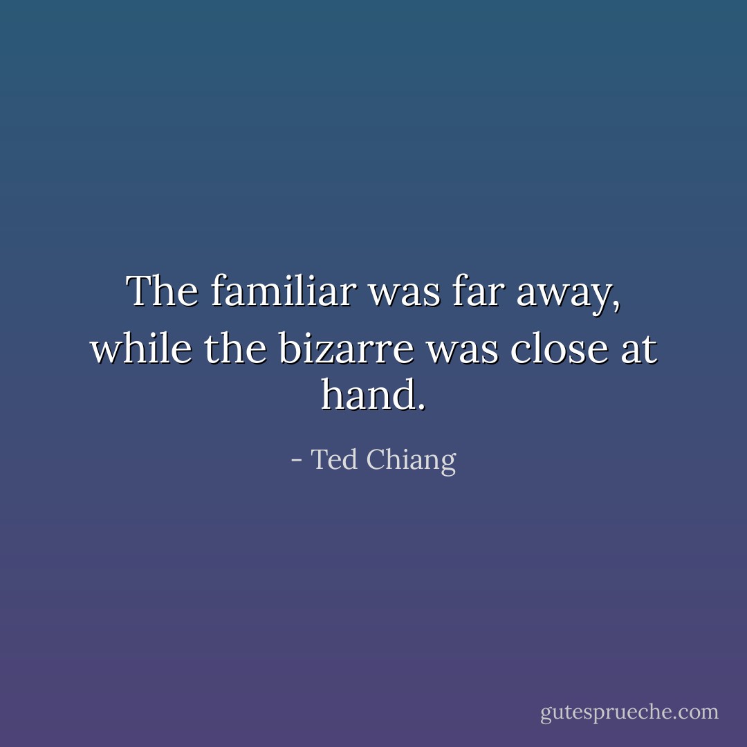 The familiar was far away, while the bizarre was close at hand. - Ted Chiang