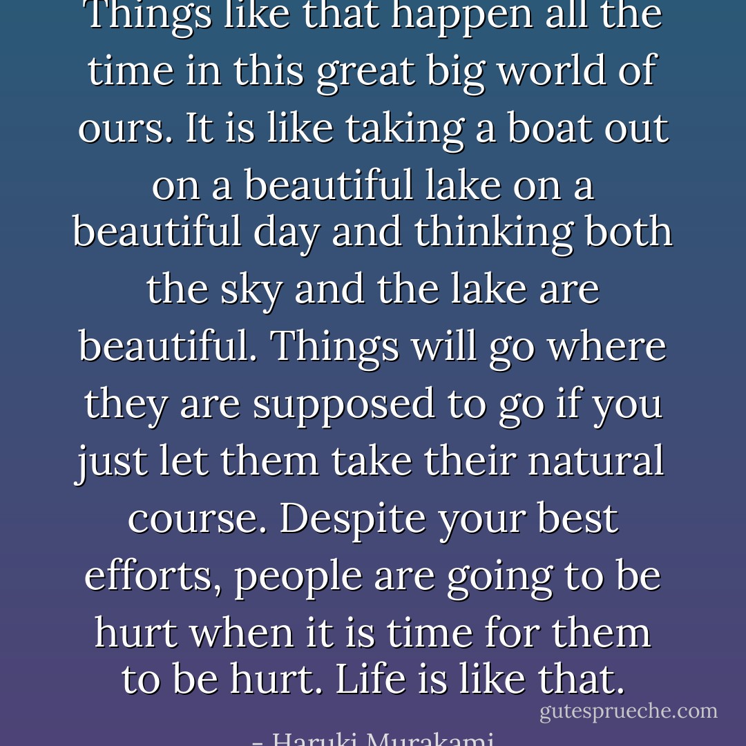 Things like that happen all the time in this great big world of ours. It is like taking a boat out on a beautiful lake on a beautiful day and thinking both the sky and the lake are beautiful. Things will go where they are supposed to go if you just let them take their natural course. Despite your best efforts, people are going to be hurt when it is time for them to be hurt. Life is like that. - Haruki Murakami