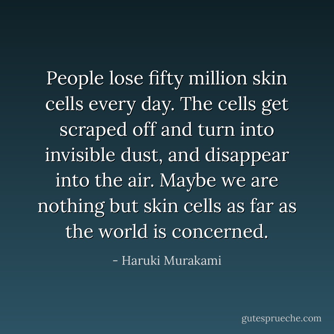 People lose fifty million skin cells every day. The cells get scraped off and turn into invisible dust, and disappear into the air. Maybe we are nothing but skin cells as far as the world is concerned. - Haruki Murakami