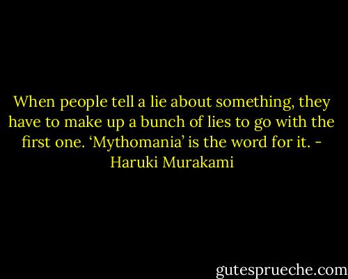 When people tell a lie about something, they have to make up a bunch of lies to go with the first one. ‘Mythomania’ is the word for it. - Haruki Murakami
