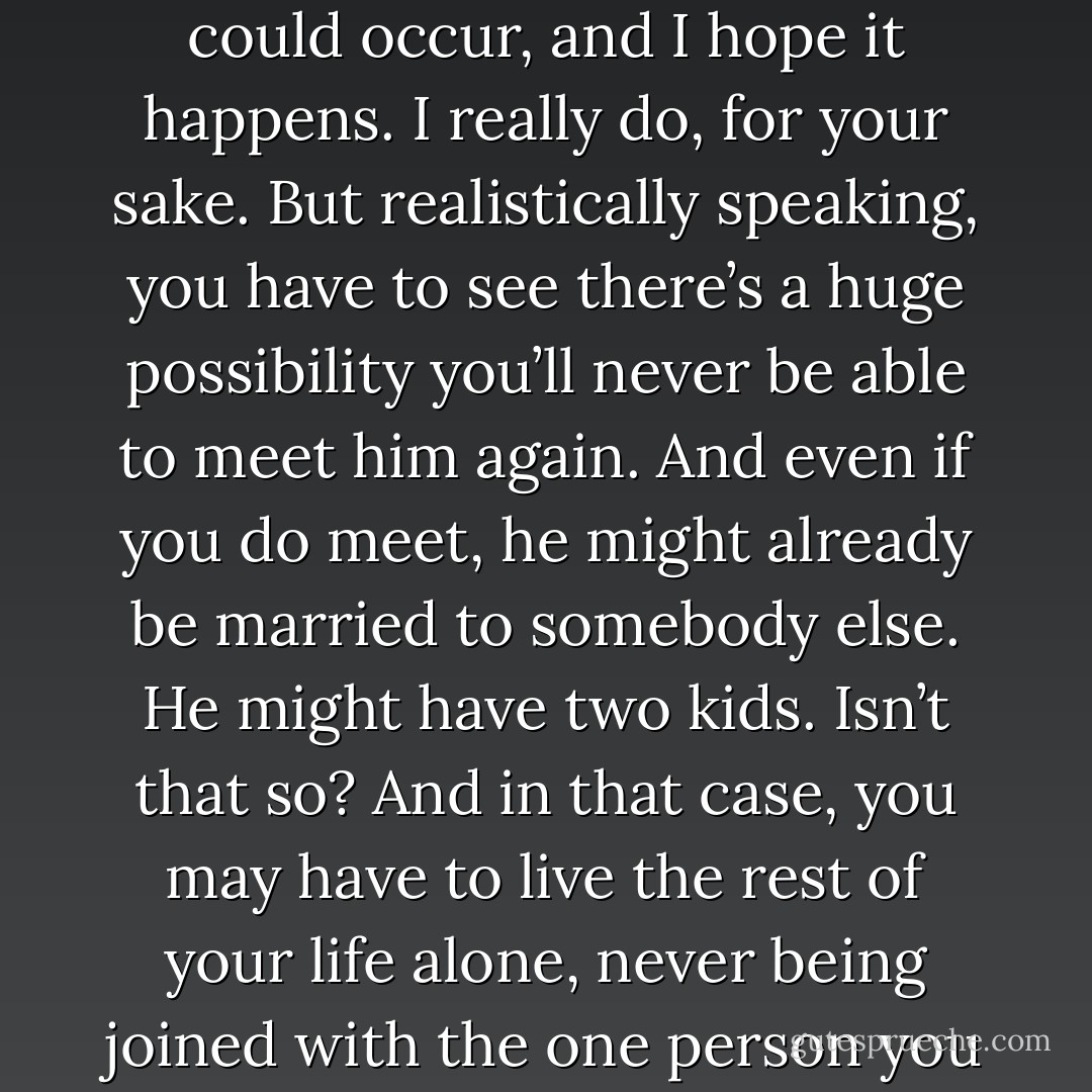 Don’t you see? You and he might never cross paths again. Of course, a chance meeting could occur, and I hope it happens. I really do, for your sake. But realistically speaking, you have to see there’s a huge possibility you’ll never be able to meet him again. And even if you do meet, he might already be married to somebody else. He might have two kids. Isn’t that so? And in that case, you may have to live the rest of your life alone, never being joined with the one person you love in all the world. Don’t you find that scary? - Haruki Murakami