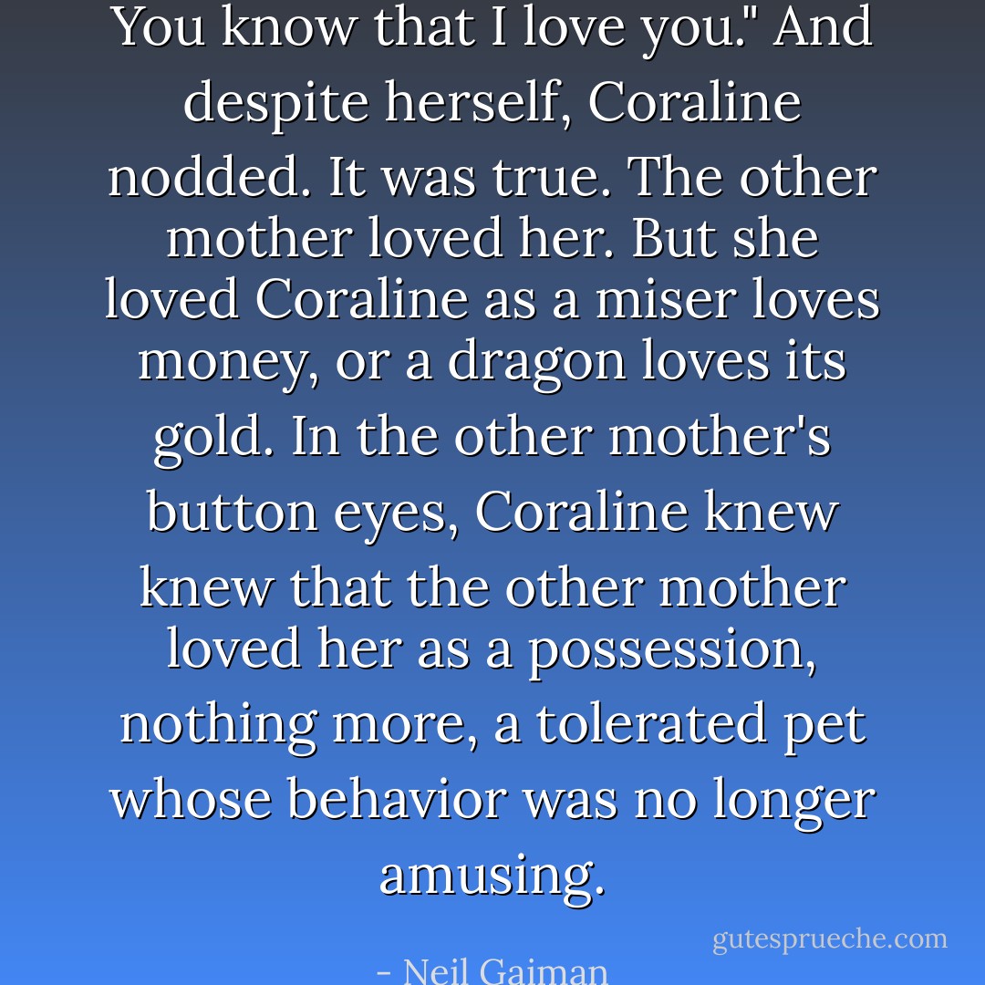 You know that I love you."<br />And despite herself, Coraline nodded. It was true. The other mother loved her. But she loved Coraline as a miser loves money, or a dragon loves its gold. In the other mother's button eyes, Coraline knew knew that the other mother loved her as a possession, nothing more, a tolerated pet whose behavior was no longer amusing. - Neil Gaiman
