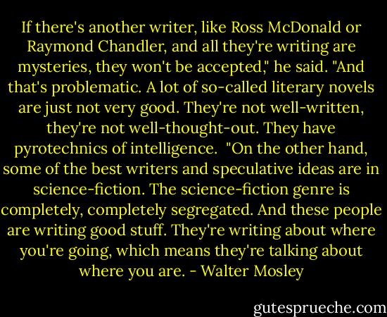 If there's another writer, like Ross McDonald or Raymond Chandler, and all they're writing are mysteries, they won't be accepted," he said. "And that's problematic. A lot of so-called literary novels are just not very good. They're not well-written, they're not well-thought-out. They have pyrotechnics of intelligence.<br /><br />"On the other hand, some of the best writers and speculative ideas are in science-fiction. The science-fiction genre is completely, completely segregated. And these people are writing good stuff. They're writing about where you're going, which means they're talking about where you are. - Walter Mosley