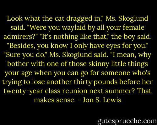 Look what the cat dragged in," Ms. Skoglund said. "Were you waylaid by all your female admirers?"<br />"It's nothing like that," the boy said. "Besides, you know I only have eyes for you."<br />"Sure you do," Ms. Skoglund said. "I mean, why bother with one of those skinny little things your age when you can go for someone who's trying to lose another thirty pounds before her twenty-year class reunion next summer? That makes sense. - Jon S. Lewis