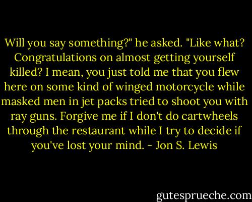 Will you say something?" he asked.<br />"Like what? Congratulations on almost getting yourself killed? I mean, you just told me that you flew here on some kind of winged motorcycle while masked men in jet packs tried to shoot you with ray guns. Forgive me if I don't do cartwheels through the restaurant while I try to decide if you've lost your mind. - Jon S. Lewis