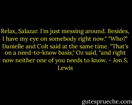 Relax, Salazar. I'm just messing around. Besides, I have my eye on somebody right now."<br />"Who?" Danielle and Colt said at the same time.<br />"That's on a need-to-know basis," Oz said, "and right now neither one of you needs to know. - Jon S. Lewis