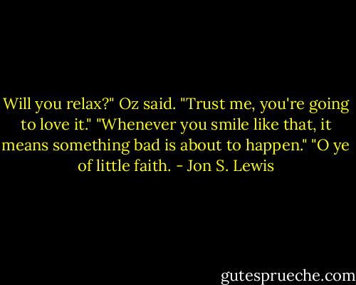 Will you relax?" Oz said. "Trust me, you're going to love it."<br />"Whenever you smile like that, it means something bad is about to happen."<br />"O ye of little faith. - Jon S. Lewis
