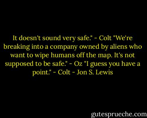 It doesn't sound very safe." - Colt<br />"We're breaking into a company owned by aliens who want to wipe humans off the map. It's not supposed to be safe." - Oz<br />"I guess you have a point." - Colt - Jon S. Lewis